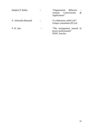 Stephen P. Robin      :       “Organization   Behavior      –
                              concept    Controversies      &
                              Applications”

V. Ashwatha Ramaiah   :       “A celebration called Life”
                              Unique consultants (P) Ltd.

V. K. Jain                :   “The management journal of
                              power professionals”
                              NTPC Articles.




                                                            68
 
