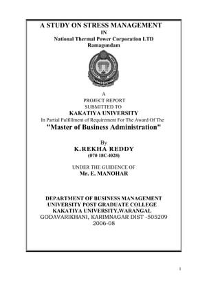 A STUDY ON STRESS MANAGEMENT
                        IN
      National Thermal Power Corporation LTD
                   Ramagundam




                          A
                    PROJECT REPORT
                    SUBMITTED TO
             KAKATIYA UNIVERSITY
In Partial Fulfillment of Requirement For The Award Of The
  "Master of Business Administration"

                     By
               K.REKHA REDDY
                      (070 18C-l028)

              UNDER THE GUIDENCE OF
                  Mr. E. MANOHAR



 DEPARTMENT OF BUSINESS MANAGEMENT
  UNIVERSITY POST GRADUATE COLLEGE
   KAKATIYA UNIVERSITY,WARANGAL
GODAVARIKHANI, KARIMNAGAR DIST -505209
                2006-08




                                                             1
 