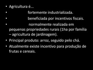 • Agricultura é...
•             fortemente industrializada.
•             beneficiada por incentivos fiscais.
•              normalmente realizada em
  pequenas propriedades rurais (1ha por família
  – agricultura de jardinagem).
• Principal produto: arroz, seguido pelo chá.
• Atualmente existe incentivo para produção de
  frutas e cereais.
 