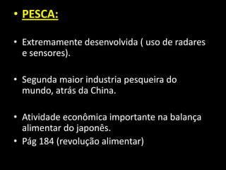 • PESCA:

• Extremamente desenvolvida ( uso de radares
  e sensores).

• Segunda maior industria pesqueira do
  mundo, atrás da China.

• Atividade econômica importante na balança
  alimentar do japonês.
• Pág 184 (revolução alimentar)
 