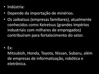 • Indústria:
• Depende da importação de minérios.
• Os zaibatsus (empresas familiares), atualmente
  conhecidos como Keiretsus (grandes impérios
  industriais com milhares de empregados)
  contribuíram para fortalecimento do setor.

• Ex:
  Mitsubish, Honda, Toyota, Nissan, Subaru, além
  de empresas de informatização, robótica e
  eletrônica.
 