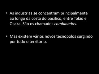 • As indústrias se concentram principalmente
  ao longo da costa do pacífico, entre Tokio e
  Osaka. São os chamados combinados.

• Mas existem vários novos tecnopolos surgindo
  por todo o território.
 