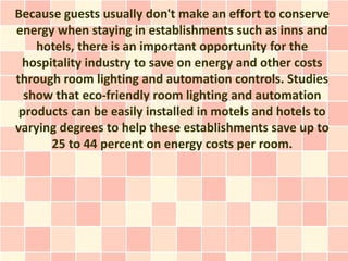 Because guests usually don't make an effort to conserve
energy when staying in establishments such as inns and
    hotels, there is an important opportunity for the
 hospitality industry to save on energy and other costs
through room lighting and automation controls. Studies
  show that eco-friendly room lighting and automation
 products can be easily installed in motels and hotels to
varying degrees to help these establishments save up to
      25 to 44 percent on energy costs per room.
 