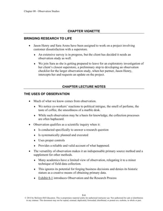 Chapter 08 - Observation Studies
8-6
© 2014 by McGraw-Hill Education. This is proprietary material solely for authorized instructor use. Not authorized for sale or distribution
in any manner. This document may not be copied, scanned, duplicated, forwarded, distributed, or posted on a website, in whole or part.
CHAPTER VIGNETTE
BRINGING RESEARCH TO LIFE
• Jason Henry and Sara Arens have been assigned to work on a project involving
customer dissatisfaction with a superstore.
 An extensive survey is in progress, but the client has decided it needs an
observation study as well.
 We join Sara as she is getting prepared to leave for an exploratory investigation of
her client’s closest superstore, a preliminary step to developing an observation
checklist for the larger observation study, when her partner, Jason Henry,
intercepts her and requests an update on the project.
CHAPTER LECTURE NOTES
THE USES OF OBSERVATION
• Much of what we know comes from observation.
 We notice co-workers’ reactions to political intrigue, the smell of perfume, the
taste of coffee, the smoothness of a marble desk.
 While such observation may be a basis for knowledge, the collection processes
are often haphazard.
• Observation qualifies as a scientific inquiry when it:
 Is conducted specifically to answer a research question
 Is systematically planned and executed
 Uses proper controls
 Provides a reliable and valid account of what happened.
• The versatility of observation makes it an indispensable primary source method and a
supplement for other methods.
 Many academics have a limited view of observation, relegating it to a minor
technique of field data collection.
 This ignores its potential for forging business decisions and denies its historic
stature as a creative means of obtaining primary data.
 Exhibit 8-1 introduces Observation and the Research Process
 