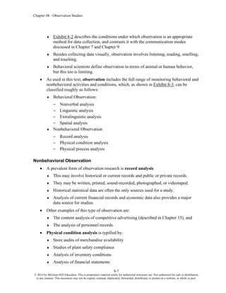 Chapter 08 - Observation Studies
8-7
© 2014 by McGraw-Hill Education. This is proprietary material solely for authorized instructor use. Not authorized for sale or distribution
in any manner. This document may not be copied, scanned, duplicated, forwarded, distributed, or posted on a website, in whole or part.
 Exhibit 8-2 describes the conditions under which observation is an appropriate
method for data collection, and contrasts it with the communication modes
discussed in Chapter 7 and Chapter 9.
 Besides collecting data visually, observation involves listening, reading, smelling,
and touching.
 Behavioral scientists define observation in terms of animal or human behavior,
but this too is limiting.
• As used in this text, observation includes the full range of monitoring behavioral and
nonbehavioral activities and conditions, which, as shown in Exhibit 8-3, can be
classified roughly as follows:
 Behavioral Observation:
– Nonverbal analysis
– Linguistic analysis
– Extralinguistic analysis
– Spatial analysis
 Nonbehavioral Observation
– Record analysis
– Physical condition analysis
– Physical process analysis
Nonbehavioral Observation
• A prevalent form of observation research is record analysis.
 This may involve historical or current records and public or private records.
 They may be written, printed, sound-recorded, photographed, or videotaped.
 Historical statistical data are often the only sources used for a study.
 Analysis of current financial records and economic data also provides a major
data source for studies.
• Other examples of this type of observation are:
 The content analysis of competitive advertising (described in Chapter 15), and
 The analysis of personnel records.
• Physical condition analysis is typified by:
 Store audits of merchandise availability
 Studies of plant safety compliance
 Analysis of inventory conditions
 Analysis of financial statements
 