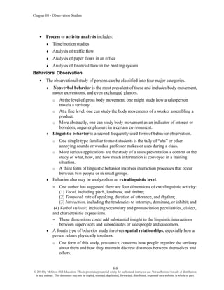 Chapter 08 - Observation Studies
8-8
© 2014 by McGraw-Hill Education. This is proprietary material solely for authorized instructor use. Not authorized for sale or distribution
in any manner. This document may not be copied, scanned, duplicated, forwarded, distributed, or posted on a website, in whole or part.
• Process or activity analysis includes:
 Time/motion studies
 Analysis of traffic flow
 Analysis of paper flows in an office
 Analysis of financial flow in the banking system
Behavioral Observation
• The observational study of persons can be classified into four major categories.
 Nonverbal behavior is the most prevalent of these and includes body movement,
motor expressions, and even exchanged glances.
o At the level of gross body movement, one might study how a salesperson
travels a territory.
o At a fine level, one can study the body movements of a worker assembling a
product.
o More abstractly, one can study body movement as an indicator of interest or
boredom, anger or pleasure in a certain environment.
 Linguistic behavior is a second frequently used form of behavior observation.
o One simple type familiar to most students is the tally of “ahs” or other
annoying sounds or words a professor makes or uses during a class.
o More serious applications are the study of a sales presentation’s content or the
study of what, how, and how much information is conveyed in a training
situation.
o A third form of linguistic behavior involves interaction processes that occur
between two people or in small groups.
 Behavior also may be analyzed on an extralinguistic level.
– One author has suggested there are four dimensions of extralinguistic activity:
(1) Vocal, including pitch, loudness, and timbre;
(2) Temporal, rate of speaking, duration of utterance, and rhythm;
(3) Interaction, including the tendencies to interrupt, dominate, or inhibit; and
(4) Verbal stylistic, including vocabulary and pronunciation peculiarities, dialect,
and characteristic expressions.
– These dimensions could add substantial insight to the linguistic interactions
between supervisors and subordinates or salespeople and customers.
 A fourth type of behavior study involves spatial relationships, especially how a
person relates physically to others.
o One form of this study, proxemics, concerns how people organize the territory
about them and how they maintain discrete distances between themselves and
others.
 