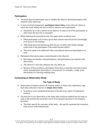 Chapter 08 - Observation Studies
8-12
© 2014 by McGraw-Hill Education. This is proprietary material solely for authorized instructor use. Not authorized for sale or distribution
in any manner. This document may not be copied, scanned, duplicated, forwarded, distributed, or posted on a website, in whole or part.
Participation
• The third observer-participant issue is whether the observer should participate in the
situation while observing.
• A more involved arrangement, participant observation, exists when the observer
enters the social setting and acts as both an observer and a participant.
 Sometimes he or she is known as an observer to some or all of the participants; at
other times the true role is concealed.
• While reducing the potential for bias, this again raises an ethical issue.
 Often participants will not have given their consent and will not have knowledge
of or access to the findings.
 After being deceived and having their privacy invaded, what further damage
could come to the participants if the results became public?
 This issue needs to be addressed when concealment and covert participation are
used.
• Participant observation makes a dual demand on the observer.
 Recording can interfere with participation, and participation can interfere with
observation.
 The observer’s role may influence the way others act.
 Because of these problems, participant observation is typically restricted to cases
where nonparticipant observation is not practical. For example, a study of the
functioning of a traveling auditing team.
Conducting an Observation Study
The Type of Study
• Observation is found in almost all research studies, at least at the exploratory stage.
Such data collection is known as simple observation.
 Its practice is not standardized because of the discovery nature of exploratory
research.
• The decision to use observation as the major data collection method may be made as
early as the moment the researcher moves from research questions to investigative
questions.
 The latter specify the outcomes of the study—the specific questions the researcher
must answer with collected data.
 