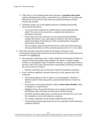 Chapter 08 - Observation Studies
8-13
© 2014 by McGraw-Hill Education. This is proprietary material solely for authorized instructor use. Not authorized for sale or distribution
in any manner. This document may not be copied, scanned, duplicated, forwarded, distributed, or posted on a website, in whole or part.
 If the study is to be something other than exploratory, systematic observation
employs standardized procedures, trained observers, schedules for recording, and
other devices for the observer that mirror the scientific procedures of other
primary data methods.
 Systematic studies vary in the emphasis placed on recording and encoding
observational information:
– At one end of the continuum are methods that are unstructured and open-
ended. The observer tries to provide as complete and nonselective a
description as possible.
– On the other end of the continuum are more structured and predefined
methods that itemize, count, and categorize behavior. Here the investigator
decides beforehand which behavior will be recorded and how frequently
observations will be made.
– The investigator using structured observation is much more discriminating in
choosing which behavior will be recorded and precisely how it is to be coded.
• One author classifies observation studies by the degree of structure in the
environmental setting and the amount of structure imposed on the environment by the
researcher (see Exhibit 8-4).
 The researcher conducting a class 1 study (completely unstructured) would be in a
natural or field setting endeavoring to adapt to the culture. A typical example
would be an ethnographic study in which the researcher, as a participant-observer,
becomes a part of the culture and describes in great detail everything surrounding
the event or activity of interest.
– Business researchers may use this type of study for hypothesis generation.
 Class 4 studies (completely structured research) are at the opposite end of the
continuum.
o The research purpose of class 4 studies is to test hypotheses. Therefore, a
definitive plan for observing specific, operationalized behavior is known in
advance.
o This requires a measuring instrument, called an observation checklist, which
is analogous to a questionnaire.
o Exhibit 8-5 shows the parallels between survey design and checklist
development with a Flowchart for Observation Checklist Design.
o Checklists should be highly precise in defining relevant behavior or acts, and
have mutually exclusive and exhaustive categories.
o The coding is frequently closed, thereby simplifying data analysis.
o The participant groups being observed must be comparable and the laboratory
conditions identical.
 