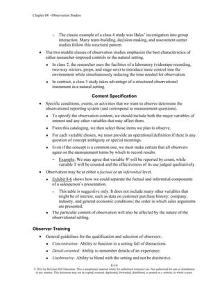 Chapter 08 - Observation Studies
8-14
© 2014 by McGraw-Hill Education. This is proprietary material solely for authorized instructor use. Not authorized for sale or distribution
in any manner. This document may not be copied, scanned, duplicated, forwarded, distributed, or posted on a website, in whole or part.
o The classic example of a class 4 study was Bales’ investigation into group
interaction. Many team-building, decision-making, and assessment center
studies follow this structural pattern.
• The two middle classes of observation studies emphasize the best characteristics of
either researcher-imposed controls or the natural setting.
 In class 2, the researcher uses the facilities of a laboratory (videotape recording,
two-way mirrors, props, and stage sets) to introduce more control into the
environment while simultaneously reducing the time needed for observation.
 In contrast, a class 3 study takes advantage of a structured observational
instrument in a natural setting.
Content Specification
• Specific conditions, events, or activities that we want to observe determine the
observational reporting system (and correspond to measurement questions).
 To specify the observation content, we should include both the major variables of
interest and any other variables that may affect them.
 From this cataloging, we then select those items we plan to observe.
 For each variable chosen, we must provide an operational definition if there is any
question of concept ambiguity or special meanings.
 Even if the concept is a common one, we must make certain that all observers
agree on the measurement terms by which to record results.
– Example: We may agree that variable W will be reported by count, while
variable Y will be counted and the effectiveness of its use judged qualitatively.
• Observation may be at either a factual or an inferential level.
 Exhibit 8-6 shows how we could separate the factual and inferential components
of a salesperson’s presentation.
o This table is suggestive only. It does not include many other variables that
might be of interest, such as data on customer purchase history; company,
industry, and general economic conditions; the order in which sales arguments
are presented.
 The particular content of observation will also be affected by the nature of the
observational setting.
Observer Training
• General guidelines for the qualification and selection of observers:
 Concentration: Ability to function in a setting full of distractions.
 Detail-oriented: Ability to remember details of an experience.
 Unobtrusive: Ability to blend with the setting and not be distinctive.
 