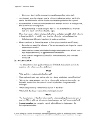 Chapter 08 - Observation Studies
8-15
© 2014 by McGraw-Hill Education. This is proprietary material solely for authorized instructor use. Not authorized for sale or distribution
in any manner. This document may not be copied, scanned, duplicated, forwarded, distributed, or posted on a website, in whole or part.
 Experience level: Ability to extract the most from an observation study.
• An obviously attractive observer may be a distraction in some settings but ideal in
others. The same can be said for the characteristics of age or ethnic background.
• If observation is at the surface level and involves a simple checklist or coding system,
then experience is less important.
 Inexperience may be an advantage if there is a risk that experienced observers
may have preset convictions about the topic.
• Most observers are subject to fatigue, halo effects, and observer drift, which refers to
a decay in reliability or validity over time that affects the coding of categories.
 Only intensive videotaped training relieves these problems.
• Observers should be thoroughly versed in the requirements of the specific study.
 Each observer should be informed of the outcomes sought and the precise content
elements to be studied.
 Observer trials with the instrument and sample videotapes should be used until a
high degree of reliability is apparent in their observations.
 When there are interpretative differences between observers, they should be
reconciled.
DATA COLLECTION
• The data collection plan specifies the details of the task. In essence it answers the
questions who, what, when, how, and where.
Who?
• What qualifies a participant to be observed?
• Must each participant meet a given criterion— those who initiate a specific action?
• Who are the contacts to gain entry (in an ethnographic study), the intermediary to
help with introductions, the contacts to reach if conditions change or trouble
develops?
• Who has responsibility for the various aspects of the study?
• Who fulfills the ethical responsibilities to the participants?
What?
• The characteristics of the observation must be set as sampling elements and units of
analysis. This is achieved when event-time dimension and “act” terms are defined.
• In event sampling, the researcher records selected behavior that answers the
investigative questions.
 