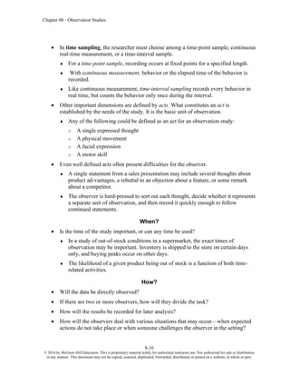 Chapter 08 - Observation Studies
8-16
© 2014 by McGraw-Hill Education. This is proprietary material solely for authorized instructor use. Not authorized for sale or distribution
in any manner. This document may not be copied, scanned, duplicated, forwarded, distributed, or posted on a website, in whole or part.
• In time sampling, the researcher must choose among a time-point sample, continuous
real-time measurement, or a time-interval sample.
 For a time-point sample, recording occurs at fixed points for a specified length.
 With continuous measurement, behavior or the elapsed time of the behavior is
recorded.
 Like continuous measurement, time-interval sampling records every behavior in
real time, but counts the behavior only once during the interval.
• Other important dimensions are defined by acts. What constitutes an act is
established by the needs of the study. It is the basic unit of observation.
 Any of the following could be defined as an act for an observation study:
o A single expressed thought
o A physical movement
o A facial expression
o A motor skill
• Even well defined acts often present difficulties for the observer.
 A single statement from a sales presentation may include several thoughts about
product ad-vantages, a rebuttal to an objection about a feature, or some remark
about a competitor.
 The observer is hard-pressed to sort out each thought, decide whether it represents
a separate unit of observation, and then record it quickly enough to follow
continued statements.
When?
• Is the time of the study important, or can any time be used?
 In a study of out-of-stock conditions in a supermarket, the exact times of
observation may be important. Inventory is shipped to the store on certain days
only, and buying peaks occur on other days.
 The likelihood of a given product being out of stock is a function of both time-
related activities.
How?
• Will the data be directly observed?
• If there are two or more observers, how will they divide the task?
• How will the results be recorded for later analysis?
• How will the observers deal with various situations that may occur—when expected
actions do not take place or when someone challenges the observer in the setting?
 