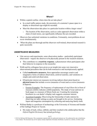 Chapter 08 - Observation Studies
8-17
© 2014 by McGraw-Hill Education. This is proprietary material solely for authorized instructor use. Not authorized for sale or distribution
in any manner. This document may not be copied, scanned, duplicated, forwarded, distributed, or posted on a website, in whole or part.
Where?
• Within a spatial confine, where does the act take place?
 In a retail traffic pattern study, the proximity of a customer’s pause space to a
display or directional sign might be recorded.
 Must the observation take place in a particular location within a larger venue?
o The location of the observation, such as a sales approach observation within a
chain of retail stores, can significantly influence the acts recorded.
• Observers face unlimited variations in conditions. Fortunately, most problems do not
occur simultaneously.
• When the plans are thorough and the observers well trained, observational research is
quite successful.
UNOBTRUSIVE MEASURES
• Like surveys and experiments, some observation studies—particularly participant
observation—require the observer to be physically present in the research situation.
 This contributes to a reactivity response, a phenomenon where participants alter
their behavior in response to the researcher.
• Webb and his colleagues have given us an insight into some very innovative
observational procedures that can be both nonreactive and inconspicuously applied.
 Called unobtrusive measures, these approaches encourage creative and
imaginative forms of indirect observation, archival searches, and variations on
simple and contrived observation.
 Of particular interest are measures involving indirect observation based on
physical traces that include erosion (measures of wear) and accretion (measures
of deposit).
o Erosion Examples: The frequency of replacement of vinyl floor tile in front of
museum exhibits indicates exhibit popularity. The study of wear and tear on
book pages is a measure of library book use. Counting the remaining
brochures in a car dealer’s display rack suggests consumer interest.
o Accretion Examples: Discovering the listenership of radio stations by
observing car radio settings as autos are brought in for service. Estimating
liquor and magazine consumption by collecting and analyzing family trash.
• William Rathje is a professor of archaeology at the University of Arizona and founder
of the Garbage Project in Tucson.
 His study of trash, refuse, rubbish, and litter resulted in the subdiscipline that the
Oxford English Dictionary has termed garbology.
 
