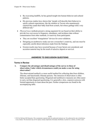 Chapter 08 - Observation Studies
8-18
© 2014 by McGraw-Hill Education. This is proprietary material solely for authorized instructor use. Not authorized for sale or distribution
in any manner. This document may not be copied, scanned, duplicated, forwarded, distributed, or posted on a website, in whole or part.
 By excavating landfills, he has gained insight into human behavior and cultural
patterns.
 His previous studies have shown that “people will describe their behavior to
satisfy cultural expectations, like the mothers in Tucson who unanimously
claimed they made their baby food from scratch, but whose garbage told a very
different tale.”
• Physical trace methods present a strong argument for use based on their ability to
provide low-cost access to frequency, attendance, and incidence data without
contamination from other methods, or reactivity from participants.
 They are excellent “triangulation” devices for cross-validation.
 Designing an unobtrusive study can test a researcher’s creativity, and one must be
especially careful about inferences made from the findings.
 Erosion results may have occurred because of wear factors not considered, and
accretion material may be the result of selective deposit or survival.
ANSWERS TO DISCUSSION QUESTIONS
Terms in Review
1. Compare the advantages and disadvantages of the survey to those of
observation. Under which circumstances could you make a case for using
observation?
The observational method is a more useful method for collecting data from children,
illiterate, and functionally illiterate persons. The intrusion of observation is often
better accepted than questioning. Disguised and unobtrusive measures are often easier
to carry out than disguised questioning. It is generally a slow, expensive process with
limited opportunity to learn about the past. Further comparisons are found in the
accompanying table.
 