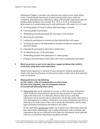 Chapter 08 - Observation Studies
8-20
© 2014 by McGraw-Hill Education. This is proprietary material solely for authorized instructor use. Not authorized for sale or distribution
in any manner. This document may not be copied, scanned, duplicated, forwarded, distributed, or posted on a website, in whole or part.
Referring to Chapter, 2 on ethics, the instructor may wish to review some ethical
issues. Considering the four classes of observational studies those which are
completely structured and in a laboratory setting will resemble experiments and will
produce ethical problems (for example: B, C, D, E, F, G, H, I). Unstructured
observations in a natural setting may be only problematic with respect to A, H, and J.
A. Involving people in research without their knowledge or consent.
B. Coercing people to participate.
C. Withholding from the participant the true nature of the research.
D. Deceiving the participant.
E. Leading the participants to commit acts that diminish their self-respect.
F. Violating the right to self-determination: research on behavior control and
character change.
G. Exposing the participant to physical or mental stress.
H. Invading the privacy of the participant.
I. Withholding benefits from participants in control groups.
J. Failing to treat participants fairly and to show them consideration and respect.
3. Based on present or past work experience, suggest problems that could be
resolved by using observation-based data.
Student work experience is solicited for class discussion. Students should specify
which of the four classifications of observation studies would work in their particular
work environment.
4. Distinguish between the following:
(a) The relative value of communication an observation.
(b) Nonverbal, linguistic, and extra-linguistic analysis.
(c) Factual and inferential observation.
A. Observation data can be collected as it occurs; it often can secure information
which would have been otherwise ignored by those present. It is possible to
capture the total event, it is often less obtrusive than surveys, and often
information can be secured only by observation. On the other hand, observation is
slow and expensive to conduct, is limited to overt action information, the observer
often has to be at the scene of the event to secure the information, and for many
types of historical information the method is not usable.
On the other hand, questioning enables one to gather more information about the
past, about future expectations, and to gather information such as attitudes and
expectations that are not reflected in overt behavior. Information can be gathered
with less cost and from long distance by phone and mail.
 