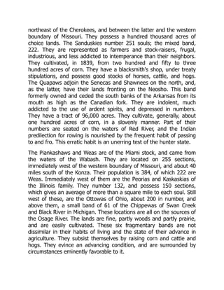 northeast of the Cherokees, and between the latter and the western
boundary of Missouri. They possess a hundred thousand acres of
choice lands. The Sanduskies number 251 souls; the mixed band,
222. They are represented as farmers and stock-raisers, frugal,
industrious, and less addicted to intemperance than their neighbors.
They cultivated, in 1839, from two hundred and fifty to three
hundred acres of corn. They have a blacksmith's shop, under treaty
stipulations, and possess good stocks of horses, cattle, and hogs.
The Quapaws adjoin the Senecas and Shawnees on the north, and,
as the latter, have their lands fronting on the Neosho. This band
formerly owned and ceded the south banks of the Arkansas from its
mouth as high as the Canadian fork. They are indolent, much
addicted to the use of ardent spirits, and depressed in numbers.
They have a tract of 96,000 acres. They cultivate, generally, about
one hundred acres of corn, in a slovenly manner. Part of their
numbers are seated on the waters of Red River, and the Indian
predilection for rowing is nourished by the frequent habit of passing
to and fro. This erratic habit is an unerring test of the hunter state.
The Piankashaws and Weas are of the Miami stock, and came from
the waters of the Wabash. They are located on 255 sections,
immediately west of the western boundary of Missouri, and about 40
miles south of the Konza. Their population is 384, of which 222 are
Weas. Immediately west of them are the Peorias and Kaskaskias of
the Illinois family. They number 132, and possess 150 sections,
which gives an average of more than a square mile to each soul. Still
west of these, are the Ottowas of Ohio, about 200 in number, and
above them, a small band of 61 of the Chippewas of Swan Creek
and Black River in Michigan. These locations are all on the sources of
the Osage River. The lands are fine, partly woods and partly prairie,
and are easily cultivated. These six fragmentary bands are not
dissimilar in their habits of living and the state of their advance in
agriculture. They subsist themselves by raising corn and cattle and
hogs. They evince an advancing condition, and are surrounded by
circumstances eminently favorable to it.
 