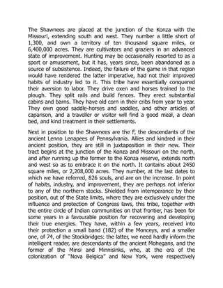 The Shawnees are placed at the junction of the Konza with the
Missouri, extending south and west. They number a little short of
1,300, and own a territory of ten thousand square miles, or
6,400,000 acres. They are cultivators and graziers in an advanced
state of improvement. Hunting may be occasionally resorted to as a
sport or amusement, but it has, years since, been abandoned as a
source of subsistence. Indeed, the failure of the game in that region
would have rendered the latter imperative, had not their improved
habits of industry led to it. This tribe have essentially conquered
their aversion to labor. They drive oxen and horses trained to the
plough. They split rails and build fences. They erect substantial
cabins and barns. They have old corn in their cribs from year to year.
They own good saddle-horses and saddles, and other articles of
caparison, and a traveller or visitor will find a good meal, a clean
bed, and kind treatment in their settlements.
Next in position to the Shawnees are the F, the descendants of the
ancient Lenno Lenapees of Pennsylvania. Allies and kindred in their
ancient position, they are still in juxtaposition in their new. Their
tract begins at the junction of the Konza and Missouri on the north,
and after running up the former to the Konza reserve, extends north
and west so as to embrace it on the north. It contains about 2450
square miles, or 2,208,000 acres. They number, at the last dates to
which we have referred, 826 souls, and are on the increase. In point
of habits, industry, and improvement, they are perhaps not inferior
to any of the northern stocks. Shielded from intemperance by their
position, out of the State limits, where they are exclusively under the
influence and protection of Congress laws, this tribe, together with
the entire circle of Indian communities on that frontier, has been for
some years in a favourable position for recovering and developing
their true energies. They have, within a few years, received into
their protection a small band (182) of the Monceys, and a smaller
one, of 74, of the Stockbridges: the latter, we need hardly inform the
intelligent reader, are descendants of the ancient Mohegans, and the
former of the Minsi and Minnisinks, who, at the era of the
colonization of “Nova Belgica” and New York, were respectively
 