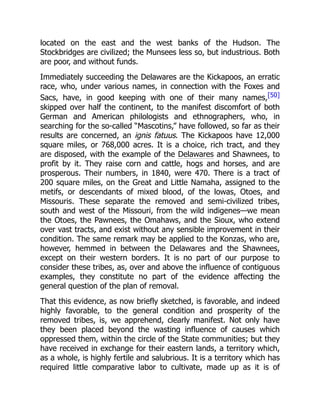 located on the east and the west banks of the Hudson. The
Stockbridges are civilized; the Munsees less so, but industrious. Both
are poor, and without funds.
Immediately succeeding the Delawares are the Kickapoos, an erratic
race, who, under various names, in connection with the Foxes and
Sacs, have, in good keeping with one of their many names,[50]
skipped over half the continent, to the manifest discomfort of both
German and American philologists and ethnographers, who, in
searching for the so-called “Mascotins,” have followed, so far as their
results are concerned, an ignis fatuus. The Kickapoos have 12,000
square miles, or 768,000 acres. It is a choice, rich tract, and they
are disposed, with the example of the Delawares and Shawnees, to
profit by it. They raise corn and cattle, hogs and horses, and are
prosperous. Their numbers, in 1840, were 470. There is a tract of
200 square miles, on the Great and Little Namaha, assigned to the
metifs, or descendants of mixed blood, of the lowas, Otoes, and
Missouris. These separate the removed and semi-civilized tribes,
south and west of the Missouri, from the wild indigenes—we mean
the Otoes, the Pawnees, the Omahaws, and the Sioux, who extend
over vast tracts, and exist without any sensible improvement in their
condition. The same remark may be applied to the Konzas, who are,
however, hemmed in between the Delawares and the Shawnees,
except on their western borders. It is no part of our purpose to
consider these tribes, as, over and above the influence of contiguous
examples, they constitute no part of the evidence affecting the
general question of the plan of removal.
That this evidence, as now briefly sketched, is favorable, and indeed
highly favorable, to the general condition and prosperity of the
removed tribes, is, we apprehend, clearly manifest. Not only have
they been placed beyond the wasting influence of causes which
oppressed them, within the circle of the State communities; but they
have received in exchange for their eastern lands, a territory which,
as a whole, is highly fertile and salubrious. It is a territory which has
required little comparative labor to cultivate, made up as it is of
 