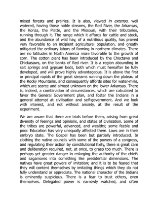mixed forests and prairies. It is also, viewed in extenso, well
watered, having those noble streams, the Red River, the Arkansas,
the Konza, the Platte, and the Missouri, with their tributaries,
running through it. The range which it affords for cattle and stock,
and the abundance of wild hay, of a nutritious quality, has proved
very favorable to an incipient agricultural population, and greatly
mitigated the ordinary labors of farming in northern climates. There
are no latitudes in North America more favorable to the growth of
corn. The cotton plant has been introduced by the Choctaws and
Chickasaws, on the banks of Red river. It is a region abounding in
salt springs and gypsum beds, both which must hereafter be fully
developed, and will prove highly advantageous. It is above the first
or principal rapids of the great streams running down the plateau of
the Rocky Mountains, and consequently affords sites for water-mills,
which are scarce and almost unknown on the lower Arkansas. There
is, indeed, a combination of circumstances, which are calculated to
favor the General Government plan, and foster the Indians in a
general attempt at civilisation and self-government. And we look
with interest, and not without anxiety, at the result of the
experiment.
We are aware that there are trials before them, arising from great
diversity of feelings and opinions, and states of civilisation. Some of
the tribes are powerful, advanced, and wealthy; some feeble and
poor. Education has very unequally affected them. Laws are in their
embryo state. The Gospel has been but partially introduced. In
clothing the native councils with some of the powers of a congress,
and regulating their action by constitutional fixity, there is great care
and deliberation required, not, at once, to grasp too much. There is
perhaps yet greater danger in enlarging the authority of the chiefs
and sagamores into something like presidential dimensions. The
natives have great powers of imitation; and it is to be feared that
they will content themselves by imitating things which they do not
fully understand or appreciate. The national character of the Indians
is eminently suspicious. There is a fear to trust others, even
themselves. Delegated power is narrowly watched, and often
 