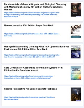Fundamentals of General Organic and Biological Chemistry
with MasteringChemistry 7th Edition McMurry Solutions
Manual
https://testbankfan.com/product/fundamentals-of-general-organic-and-
biological-chemistry-with-masteringchemistry-7th-edition-mcmurry-
solutions-manual/
Macroeconomics 10th Edition Boyes Test Bank
https://testbankfan.com/product/macroeconomics-10th-edition-boyes-
test-bank/
Managerial Accounting Creating Value In A Dynamic Business
Environment 9th Edition Hilton Test Bank
https://testbankfan.com/product/managerial-accounting-creating-value-
in-a-dynamic-business-environment-9th-edition-hilton-test-bank/
Core Concepts of Accounting Information Systems 14th
Edition Simkin Solutions Manual
https://testbankfan.com/product/core-concepts-of-accounting-
information-systems-14th-edition-simkin-solutions-manual/
Cosmic Perspective 7th Edition Bennett Test Bank
https://testbankfan.com/product/cosmic-perspective-7th-edition-
bennett-test-bank/
 