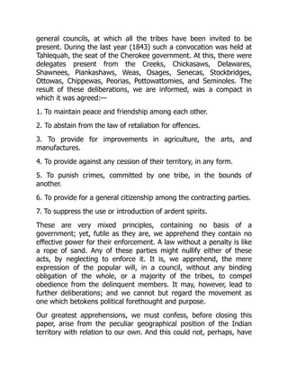 general councils, at which all the tribes have been invited to be
present. During the last year (1843) such a convocation was held at
Tahlequah, the seat of the Cherokee government. At this, there were
delegates present from the Creeks, Chickasaws, Delawares,
Shawnees, Piankashaws, Weas, Osages, Senecas, Stockbridges,
Ottowas, Chippewas, Peorias, Pottowattomies, and Seminoles. The
result of these deliberations, we are informed, was a compact in
which it was agreed:—
1. To maintain peace and friendship among each other.
2. To abstain from the law of retaliation for offences.
3. To provide for improvements in agriculture, the arts, and
manufactures.
4. To provide against any cession of their territory, in any form.
5. To punish crimes, committed by one tribe, in the bounds of
another.
6. To provide for a general citizenship among the contracting parties.
7. To suppress the use or introduction of ardent spirits.
These are very mixed principles, containing no basis of a
government; yet, futile as they are, we apprehend they contain no
effective power for their enforcement. A law without a penalty is like
a rope of sand. Any of these parties might nullify either of these
acts, by neglecting to enforce it. It is, we apprehend, the mere
expression of the popular will, in a council, without any binding
obligation of the whole, or a majority of the tribes, to compel
obedience from the delinquent members. It may, however, lead to
further deliberations; and we cannot but regard the movement as
one which betokens political forethought and purpose.
Our greatest apprehensions, we must confess, before closing this
paper, arise from the peculiar geographical position of the Indian
territory with relation to our own. And this could not, perhaps, have
 