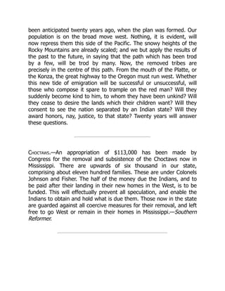 been anticipated twenty years ago, when the plan was formed. Our
population is on the broad move west. Nothing, it is evident, will
now repress them this side of the Pacific. The snowy heights of the
Rocky Mountains are already scaled; and we but apply the results of
the past to the future, in saying that the path which has been trod
by a few, will be trod by many. Now, the removed tribes are
precisely in the centre of this path. From the mouth of the Platte, or
the Konza, the great highway to the Oregon must run west. Whether
this new tide of emigration will be successful or unsuccessful, will
those who compose it spare to trample on the red man? Will they
suddenly become kind to him, to whom they have been unkind? Will
they cease to desire the lands which their children want? Will they
consent to see the nation separated by an Indian state? Will they
award honors, nay, justice, to that state? Twenty years will answer
these questions.
Choctaws.—An appropriation of $113,000 has been made by
Congress for the removal and subsistence of the Choctaws now in
Mississippi. There are upwards of six thousand in our state,
comprising about eleven hundred families. These are under Colonels
Johnson and Fisher. The half of the money due the Indians, and to
be paid after their landing in their new homes in the West, is to be
funded. This will effectually prevent all speculation, and enable the
Indians to obtain and hold what is due them. Those now in the state
are guarded against all coercive measures for their removal, and left
free to go West or remain in their homes in Mississippi.—Southern
Reformer.
 