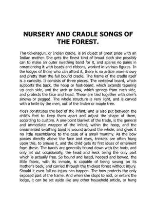 NURSERY AND CRADLE SONGS OF
THE FOREST.
The tickenagun, or Indian cradle, is an object of great pride with an
Indian mother. She gets the finest kind of broad cloth she possibly
can to make an outer swathing band for it, and spares no pains in
ornamenting it with beads and ribbons, worked in various figures. In
the lodges of those who can afford it, there is no article more showy
and pretty than the full bound cradle. The frame of the cradle itself
is a curiosity. It consists of three pieces. The vertebral board, which
supports the back, the hoop or foot-board, which extends tapering
up each side, and the arch or bow, which springs from each side,
and protects the face and head. These are tied together with deer's
sinews or pegged. The whole structure is very light, and is carved
with a knife by the men, out of the linden or maple tree.
Moss constitutes the bed of the infant, and is also put between the
child's feet to keep them apart and adjust the shape of them,
according to custom. A one-point blanket of the trade, is the general
and immediate wrapper of the infant, within the hoop, and the
ornamented swathing band is wound around the whole, and gives it
no little resemblance to the case of a small mummy. As the bow
passes directly above the face and eyes, trinkets are often hung
upon this, to amuse it, and the child gets its first ideas of ornament
from these. The hands are generally bound down with the body, and
only let out occasionally, the head and neck being the only part
which is actually free. So bound and laced, hooped and bowed, the
little fabric, with its inmate, is capable of being swung on its
mother's back, and carried through the thickest forest without injury.
Should it even fall no injury can happen. The bow protects the only
exposed part of the frame. And when she stops to rest, or enters the
lodge, it can be set aside like any other household article, or hung
 