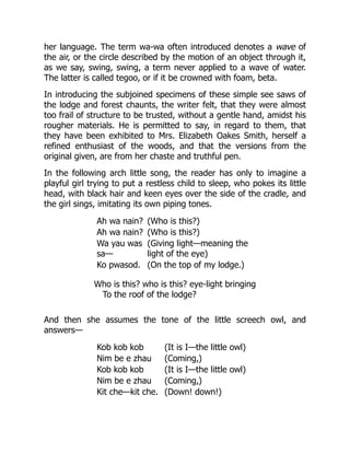 her language. The term wa-wa often introduced denotes a wave of
the air, or the circle described by the motion of an object through it,
as we say, swing, swing, a term never applied to a wave of water.
The latter is called tegoo, or if it be crowned with foam, beta.
In introducing the subjoined specimens of these simple see saws of
the lodge and forest chaunts, the writer felt, that they were almost
too frail of structure to be trusted, without a gentle hand, amidst his
rougher materials. He is permitted to say, in regard to them, that
they have been exhibited to Mrs. Elizabeth Oakes Smith, herself a
refined enthusiast of the woods, and that the versions from the
original given, are from her chaste and truthful pen.
In the following arch little song, the reader has only to imagine a
playful girl trying to put a restless child to sleep, who pokes its little
head, with black hair and keen eyes over the side of the cradle, and
the girl sings, imitating its own piping tones.
Ah wa nain? (Who is this?)
Ah wa nain? (Who is this?)
Wa yau was
sa—
(Giving light—meaning the
light of the eye)
Ko pwasod. (On the top of my lodge.)
Who is this? who is this? eye-light bringing
To the roof of the lodge?
And then she assumes the tone of the little screech owl, and
answers—
Kob kob kob (It is I—the little owl)
Nim be e zhau (Coming,)
Kob kob kob (It is I—the little owl)
Nim be e zhau (Coming,)
Kit che—kit che. (Down! down!)
 