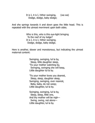 It is I, it is I, hither swinging, (wa wa)
Dodge, dodge, baby dodge;
And she springs towards it and down goes the little head. This is
repeated with the utmost merriment upon both sides.
Who is this, who is this eye-light bringing
To the roof of my lodge?
It is I, it is I, hither swinging.
Dodge, dodge, baby dodge.
Here is another, slower and monotonous, but indicating the utmost
maternal content:
Swinging, swinging, lul la by,
Sleep, little daughter sleep,
'Tis your mother watching by,
Swinging, swinging she will keep,
Little daughter lul la by.
'Tis your mother loves you dearest,
Sleep, sleep, daughter sleep,
Swinging, swinging, ever nearest,
Baby, baby, do not weep;
Little daughter, lul la by.
Swinging, swinging, lul la by,
Sleep, sleep, little one,
And thy mother will be nigh—
Swing, swing, not alone—
Little daughter, lul la by.
 