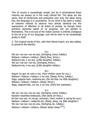 This of course is exceedingly simple, but be it remembered these
chaunts are always so in the most refined life. The ideas are the
same, that of tenderness and protective care only, the ideas being
few, the language is in accordance. To my mind it has been a matter
of extreme interest to observe how almost identical are the
expressions of affection in all states of society, as though these
primitive elements admit of no progress, but are perfect in
themselves. The e-we-yea of the Indian woman is entirely analogous
to the lul la by of our language, and will be seen to be exceedingly
pretty in itself.
2. The original words of this, with their literal import, are also added,
to preserve the identity.
(a.)
Wa wa—wa wa—wa we yea, (Swinging, twice, lullaby.)
Nebaun—nebaun—nebaun, (Sleep thou, thrice.)
Nedaunis-ais, e we yea, (Little daughter, lullaby.)
Wa wa—wa wa—wa wa, (Swinging, thrice.)
Nedaunis-ais, e we yea, (Little daughter lullaby.)
(b.)
Keguh, ke gun ah wain e ma, (Your mother cares for you.)
Nebaun—nebaun—nebaun, e we yea, (Sleep, thrice, lullaby.)
Kago, saigizze-kain, nedaunis-ais, (Do not fear, my little daughter.)
Nebaun—nebaun—nebaun, (Sleep, thrice.)
Kago, saigizze-kain, wa wa, e we yea, (third line repeated.)
(c.)
Wa wa—wa wa—wa we yea, (Swinging, twice, lullaby.)
Kaween neezheka kediausee, (Not alone art thou.)
Ke kan nau wai, ne me go, suhween, (Your mother is caring for you.)
Nebaun—nebaun—nedaunis-ais, (Sleep, sleep, my little daughter.)
Wa wa—wa wa—wa we yea, (Swinging, &c. lullaby.)
Nebaun—nebaun—nebaun, (Sleep! sleep! sleep.[51])
 