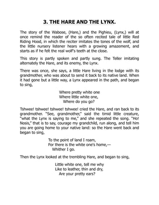 3. THE HARE AND THE LYNX.
The story of the Wabose, (Hare,) and the Pighieu, (Lynx,) will at
once remind the reader of the so often recited tale of little Red
Riding Hood, in which the reciter imitates the tones of the wolf, and
the little nursery listener hears with a growing amazement, and
starts as if he felt the real wolf's teeth at the close.
This story is partly spoken and partly sung. The Teller imitating
alternately the Hare, and its enemy, the Lynx.
There was once, she says, a little Hare living in the lodge with its
grandmother, who was about to send it back to its native land. When
it had gone but a little way, a Lynx appeared in the path, and began
to sing,
Where pretty white one
Where little white one,
Where do you go?
Tshwee! tshwee! tshwee! tshwee! cried the Hare, and ran back to its
grandmother. “See, grandmother,” said the timid little creature,
“what the Lynx is saying to me,” and she repeated the song. “Ho!
Nosis,” that is to say, courage my grandchild, run along, and tell him
you are going home to your native land: so the Hare went back and
began to sing,
To the point of land I roam,
For there is the white one's home,—
Whither I go.
Then the Lynx looked at the trembling Hare, and began to sing,
Little white one, tell me why
Like to leather, thin and dry,
Are your pretty ears?
 