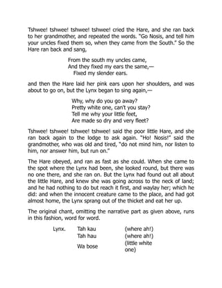 Tshwee! tshwee! tshwee! tshwee! cried the Hare, and she ran back
to her grandmother, and repeated the words. “Go Nosis, and tell him
your uncles fixed them so, when they came from the South.” So the
Hare ran back and sang,
From the south my uncles came,
And they fixed my ears the same,—
Fixed my slender ears.
and then the Hare laid her pink ears upon her shoulders, and was
about to go on, but the Lynx began to sing again,—
Why, why do you go away?
Pretty white one, can't you stay?
Tell me why your little feet,
Are made so dry and very fleet?
Tshwee! tshwee! tshwee! tshwee! said the poor little Hare, and she
ran back again to the lodge to ask again. “Ho! Nosis!” said the
grandmother, who was old and tired, “do not mind him, nor listen to
him, nor answer him, but run on.”
The Hare obeyed, and ran as fast as she could. When she came to
the spot where the Lynx had been, she looked round, but there was
no one there, and she ran on. But the Lynx had found out all about
the little Hare, and knew she was going across to the neck of land;
and he had nothing to do but reach it first, and waylay her; which he
did: and when the innocent creature came to the place, and had got
almost home, the Lynx sprang out of the thicket and eat her up.
The original chant, omitting the narrative part as given above, runs
in this fashion, word for word.
Lynx. Tah kau (where ah!)
Tah hau (where ah!)
Wa bose
(little white
one)
 