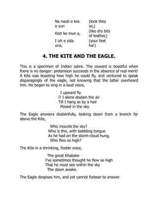Na naub o kos
o yun
(look they
so,)
Kish ke mun a,
(like dry bits
of leather,)
I izh e zida
una,
(your feet
ha!)
4. THE KITE AND THE EAGLE.
This is a specimen of Indian satire. The coward is boastful when
there is no danger: pretension succeeds in the absence of real merit!
A Kite was boasting how high he could fly, and ventured to speak
disparagingly of the eagle, not knowing that the latter overheard
him. He began to sing in a loud voice,
I upward fly
I! I alone disdain the air
Till I hang as by a hair
Poised in the sky.
The Eagle answers disdainfully, looking down from a branch far
above the Kite,
Who mounts the sky?
Who is this, with babbling tongue
As he had on the storm-cloud hung,
Who flies so high?
The Kite in a shrinking, feeble voice,
The great Khakake
I've sometimes thought he flew so high
That he must see within the sky
The dawn awake.
The Eagle despises him, and yet cannot forbear to answer.
 