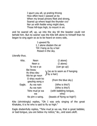 I spurn you all, ye prating throng
How often have I passed ye by
When my broad pinions fleet and strong,
Soared up where leapt the thunder cry!
Nor ye with feeble wing might dare,
Those hill-tops high, to mount in air.
and he soared off, up, up into the sky till the boaster could not
behold him. But no sooner was the Kite left alone to himself than he
began to sing again so as to be heard on every side,
I upward fly
I, I alone disdain the air
Till I hang as by a hair
Poised in the sky.
Literally thus.
Kite. Neen (I alone)
Neen a (I alone)
Ta wa e ya (can go up)
Bai bwau
As shau dau
Wa ke ge naun
}(so as to seem as if hanging
by a hair)
O shau wush ko
geezhig oong a
(from the blue sky.)
Eagle. Au wa nain (Who is this?)
Au wa nain (Who is this?)
Tshe mud je wa
wa
(with babbling tongue,
who)
Ke pim o saing. (boasts of flying so high?)
Kite (shrinkingly) replies, “Oh I was only singing of the great
Khakake, it is he who is said to fly so high.”
Eagle disdainfully replies, “Tshe mud je wa wa, that is great babbler,
or bad-tongue, you are below my notice,” &c., and soars aloft.
 