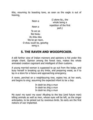 Kite, resuming its boasting tone, as soon as the eagle is out of
hearing,
Neen a
(I alone &c., the
whole being a
Neen a
repetition of the first
part.)
Ta we ya
Bai bwau
As shau dau
Wa ke ge naun,
O shau wush ko, geezhig
oong a.
5. THE RAVEN AND WOODPECKER.
A still farther view of Indian manners and opinions is hid under this
simple chant. Opinion among the forest race, makes the whole
animated creation cognizant and intelligent of their customs.
A young married woman is supposed to go out from the lodge, and
busy herself in breaking up dry limbs, and preparing wood, as if to
lay in a store for a future and approaching emergency.
A raven, perched on a neighbouring tree, espies her, at her work,
and begins to sing; assuming the expected infant to be a boy.
In dosh ke zhig o mun
In dosh ke zhig o mun
In dosh ke zhig o mun
My eyes! my eyes! my eyes! Alluding to the boy (and future man)
killing animals as well as men, whose eyes will be left, as the singer
anticipates, to be picked out by ravenous birds. So early are the first
notions of war implanted.
 