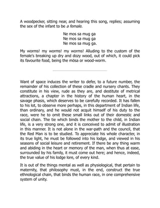 A woodpecker, sitting near, and hearing this song, replies; assuming
the sex of the infant to be a female.
Ne mos sa mug ga
Ne mos sa mug ga
Ne mos sa mug ga.
My worms! my worms! my worms! Alluding to the custom of the
female's breaking up dry and dozy wood, out of which, it could pick
its favourite food, being the mösa or wood-worm.
Want of space induces the writer to defer, to a future number, the
remainder of his collection of these cradle and nursery chants. They
constitute in his view, rude as they are, and destitute of metrical
attractions, a chapter in the history of the human heart, in the
savage phasis, which deserves to be carefully recorded. It has fallen
to his lot, to observe more perhaps, in this department of Indian life,
than ordinary, and he would not acquit himself of his duty to the
race, were he to omit these small links out of their domestic and
social chain. The tie which binds the mother to the child, in Indian
life, is a very strong one, and it is conceived to admit of illustration
in this manner. It is not alone in the war-path and the council, that
the Red Man is to be studied. To appreciate his whole character, in
its true light, he must be followed into his lodge, and viewed in his
seasons of social leisure and retirement. If there be any thing warm
and abiding in the heart or memory of the man, when thus at ease,
surrounded by his family, it must come out here; and hence, indeed,
the true value of his lodge lore, of every kind.
It is out of the things mental as well as physiological, that pertain to
maternity, that philosophy must, in the end, construct the true
ethnological chain, that binds the human race, in one comprehensive
system of unity.
 