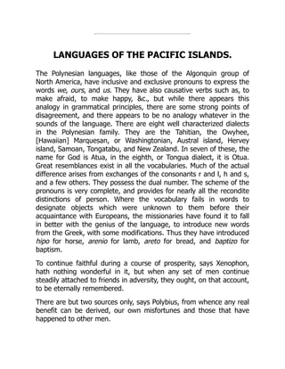 LANGUAGES OF THE PACIFIC ISLANDS.
The Polynesian languages, like those of the Algonquin group of
North America, have inclusive and exclusive pronouns to express the
words we, ours, and us. They have also causative verbs such as, to
make afraid, to make happy, &c., but while there appears this
analogy in grammatical principles, there are some strong points of
disagreement, and there appears to be no analogy whatever in the
sounds of the language. There are eight well characterized dialects
in the Polynesian family. They are the Tahitian, the Owyhee,
[Hawaiian] Marquesan, or Washingtonian, Austral island, Hervey
island, Samoan, Tongatabu, and New Zealand. In seven of these, the
name for God is Atua, in the eighth, or Tongua dialect, it is Otua.
Great resemblances exist in all the vocabularies. Much of the actual
difference arises from exchanges of the consonants r and l, h and s,
and a few others. They possess the dual number. The scheme of the
pronouns is very complete, and provides for nearly all the recondite
distinctions of person. Where the vocabulary fails in words to
designate objects which were unknown to them before their
acquaintance with Europeans, the missionaries have found it to fall
in better with the genius of the language, to introduce new words
from the Greek, with some modifications. Thus they have introduced
hipo for horse, arenio for lamb, areto for bread, and baptizo for
baptism.
To continue faithful during a course of prosperity, says Xenophon,
hath nothing wonderful in it, but when any set of men continue
steadily attached to friends in adversity, they ought, on that account,
to be eternally remembered.
There are but two sources only, says Polybius, from whence any real
benefit can be derived, our own misfortunes and those that have
happened to other men.
 