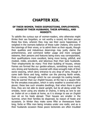 CHAPTER XIX.
OF THEIR WOMEN, THEIR DISPOSITIONS, EMPLOYMENTS,
USAGE BY THEIR HUSBANDS, THEIR APPARELL, AND
MODESTY.
To satisfie the curious eye of women-readers, who otherwise might
thinke their sex forgotten, or not worthy a record, let them peruse
these few lines, wherein they may see their owne happinesse, if
weighed in the womans ballance of these ruder Indians, who scorne
the tuterings of their wives, or to admit them as their equals, though
their qualities and industrious deservings may justly claime the
preheminence, and command better usage and more conjugall
esteeme, their persons and features being every way correspondent,
their qualifications more excellent, being more loving, pittifull, and
modest, milde, provident, and laborious than their lazie husbands.
Their employments be many: First their building of houses, whose
frames are formed like our garden-arbours, something more round,
very strong and handsome, covered with close-wrought mats of their
owne weaving, which deny entrance to any drop of raine, though it
come both fierce and long, neither can the piercing North winde,
finde a crannie, through which he can conveigh his cooling breath,
they be warmer than our English houses; at the top is a square hole
for the smoakes evacuation, which in rainy weather is covered with a
pluver; these bee such smoakie dwellings, that when there is good
fires, they are not able to stand upright, but lie all along under the
smoake, never using any stooles or chaires, it being as rare to see
an Indian sit on a stoole at home, as it is strange to see an English
man sit on his heels abroad. Their houses are smaller in the
Summer, when their families be dispersed, by reason of heate and
occasions. In Winter they make some fiftie or thereescore foote
long, fortie or fiftie men being inmates under one roofe; and as is
their husbands occasion these poore tectonists are often troubled
 