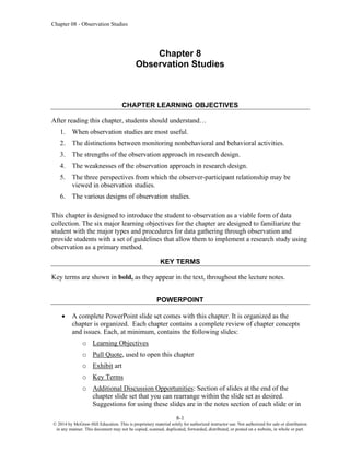 Chapter 08 - Observation Studies
8-1
© 2014 by McGraw-Hill Education. This is proprietary material solely for authorized instructor use. Not authorized for sale or distribution
in any manner. This document may not be copied, scanned, duplicated, forwarded, distributed, or posted on a website, in whole or part.
Chapter 8
Observation Studies
CHAPTER LEARNING OBJECTIVES
After reading this chapter, students should understand…
1. When observation studies are most useful.
2. The distinctions between monitoring nonbehavioral and behavioral activities.
3. The strengths of the observation approach in research design.
4. The weaknesses of the observation approach in research design.
5. The three perspectives from which the observer-participant relationship may be
viewed in observation studies.
6. The various designs of observation studies.
This chapter is designed to introduce the student to observation as a viable form of data
collection. The six major learning objectives for the chapter are designed to familiarize the
student with the major types and procedures for data gathering through observation and
provide students with a set of guidelines that allow them to implement a research study using
observation as a primary method.
KEY TERMS
Key terms are shown in bold, as they appear in the text, throughout the lecture notes.
POWERPOINT
• A complete PowerPoint slide set comes with this chapter. It is organized as the
chapter is organized. Each chapter contains a complete review of chapter concepts
and issues. Each, at minimum, contains the following slides:
o Learning Objectives
o Pull Quote, used to open this chapter
o Exhibit art
o Key Terms
o Additional Discussion Opportunities: Section of slides at the end of the
chapter slide set that you can rearrange within the slide set as desired.
Suggestions for using these slides are in the notes section of each slide or in
 