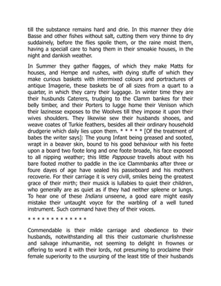 till the substance remains hard and drie. In this manner they drie
Basse and other fishes without salt, cutting them very thinne to dry
suddainely, before the flies spoile them, or the raine moist them,
having a speciall care to hang them in their smoakie houses, in the
night and dankish weather.
In Summer they gather flagges, of which they make Matts for
houses, and Hempe and rushes, with dying stuffe of which they
make curious baskets with intermixed colours and portractures of
antique Imagerie, these baskets be of all sizes from a quart to a
quarter, in which they carry their luggage. In winter time they are
their husbunds Caterers, trudging to the Clamm bankes for their
belly timber, and their Porters to lugge home their Venison which
their lazinesse exposes to the Woolves till they impose it upon their
wives shoulders. They likewise sew their husbands shooes, and
weave coates of Turkie feathers, besides all their ordinary household
drudgerie which daily lies upon them. * * * * * [Of the treatment of
babes the writer says]: The young Infant being greased and sooted,
wrapt in a beaver skin, bound to his good behaviour with his feete
upon a board two foote long and one foote broade, his face exposed
to all nipping weather; this little Pappouse travells about with his
bare footed mother to paddle in the ice Clammbanks after three or
foure dayes of age have sealed his passeboard and his mothers
recoverie. For their carriage it is very civill, smiles being the greatest
grace of their mirth; their musick is lullabies to quiet their children,
who generally are as quiet as if they had neither spleene or lungs.
To hear one of these Indians unseene, a good eare might easily
mistake their untaught voyce for the warbling of a well tuned
instrument. Such command have they of their voices.
* * * * * * * * * * * * *
Commendable is their milde carriage and obedience to their
husbands, notwithstanding all this their customarie churlishnesse
and salvage inhumanitie, not seeming to delight in frownes or
offering to word it with their lords, not presuming to proclaime their
female superiority to the usurping of the least title of their husbands
 