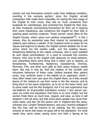charter, but rest themselves content under their helplesse condition,
counting it the womans portion: since the English, arrivall
comparison hath made them miserable, for seeing the kind usage of
the English to their wives, they doe as much condemne their
husbands for unkindnesse, and commend the English for their love.
As their husbands commending themselves for their wit in keeping
their wives industrious, doe condemne the English for their folly in
spoyling good working creatures. These women resort often to the
English houses, where pares cum paribus congregatæ[52], in Sex I
meane, they do somewhat ease their miserie by complaining and
seldome part without a releefe. If her husband come to seeke for his
Squaw and beginne to bluster, the English woman betakes her to her
armes which are the warlike Ladle, and the scalding liquors,
threatening blistering to the naked runnaway, who is soon expelled
by such liquid comminations. In a word to conclude this womans
historie, their love to the English hath deserved no small esteeme,
ever presenting them some thing that is either rare or desired, as
Strawberries, Hurtleberries, Rasberries, Gooseberries, Cherries,
Plummes, Fish, and other such gifts as their poore treasury yeelds
them. But now it may be, that this relation of the churlish and
inhumane behaviour of these ruder Indians towards their patient
wives, may confirme some in the beliefe of an aspersion, which I
have often heard men cast upon the English there, as if they should
learne of the Indians to use their wives in the like manner, and to
bring them to the same subjection, as to sit on the lower hand, and
to carrie water and the like drudgerie: but if my own experience may
out-ballance an ill-grounded scandalous rumour, I doe assure you,
upon my credit and reputation, that there is no such matter, but the
women finde there as much love, respect, and ease, as here in old
England. I will not deny, but that some poore people may carrie their
owne water, and doe not the poorer sort in England doe the same;
witnesse your London Tankard-bearers, and your countrie-cottagers?
But this may well be knowne to be nothing, but the rancorous
venome of some that beare no good will to the plantation. For what
neede they carrie water, seeing every one hath a Spring at his
 