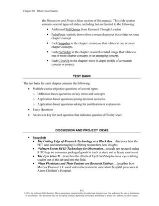 Chapter 08 - Observation Studies
8-2
© 2014 by McGraw-Hill Education. This is proprietary material solely for authorized instructor use. Not authorized for sale or distribution
in any manner. This document may not be copied, scanned, duplicated, forwarded, distributed, or posted on a website, in whole or part.
the Discussion and Project Ideas section of this manual. This slide section
contains several types of slides, including but not limited to the following:
▪ Additional Pull Quotes from Research Thought Leaders
▪ PulsePoint: statistic drawn from a research project that relates to some
chapter concept
▪ Each Snapshot in the chapter: mini-case that relates to one or more
chapter concepts.
▪ Each PicProfile in the chapter: research related image that relates to
one or more chapter concepts or an emerging concept.
▪ Each CloseUp in the chapter: more in depth profile of a research
concept or project.
TEST BANK
The test bank for each chapter contains the following:
• Multiple choice objective questions of several types:
o Definition-based questions on key terms and concepts
o Application-based questions posing decision scenarios
o Application-based questions asking for justification or explanation
• Essay Questions
• An answer key for each question that indicates question difficulty level
DISCUSSION AND PROJECT IDEAS
▪ Snapshots
• The Cutting Edge of Research Technology or a Black Box…discusses how the
PET scan and neuroimaging is offering researchers new insights.
• Walmart Boosts RFID Technology for Observation…reveals test research using
RFID tags on consumer packaged goods to track in store and at home movement.
• The Eyes Have It…describes the efforts of EyeTrackShop to move eye-tracking
studies out of the lab and into the field.
• When Physicians and Their Patients are Research Subjects…describes how
Marcus Thomas LLC used video observation to understand hospital processes at
Akron Children’s Hospital.
 