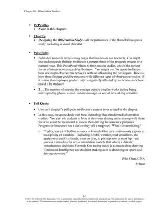 Chapter 08 - Observation Studies
8-3
© 2014 by McGraw-Hill Education. This is proprietary material solely for authorized instructor use. Not authorized for sale or distribution
in any manner. This document may not be copied, scanned, duplicated, forwarded, distributed, or posted on a website, in whole or part.
▪ PicProfiles
• None in this chapter.
▪ CloseUp
• Designing the Observation Study…all the particulars of the HomeExtravaganza
study, including a visual checklist.
▪ PulsePoint:
▪ Published research reveals many ways that businesses use research. You might
use such research findings to discuss a current phase of the research process or a
current issue. This PulsePoint relates to time motion studies, one of the earliest
forms of observation research by business. You might use this quote to discuss
how one might observe this behavior without influencing the participant. Discuss
how these finding could be obtained with different types of observation studies. If
it is true that employee productivity is negatively affected by such behaviors, how
could it be studied?
▪ 3… The number of minutes the average cubicle dweller works before being
interrupted by phone, e-mail, instant message, or social networking activities.
▪ Pull Quote
• Use each chapter’s pull quote to discuss a current issue related to the chapter.
• In this case, the quote deals with how technology has transformed observation
studies. You can ask students to look at their own driving and come up with ideas
for what could be monitored to assess their driving for insurance purposes.
Progressive Insurance has a device they call a snapshot. What is it monitoring?
o “Today, scores of built-in sensors in Formula One cars continuously capture a
multiplicity of variables—including RPMS, weather, road conditions, the
angles on a track’s s-bends, wear on tires, to pit stop now or next lap—and
process it into data for active simulation models that inform a drivers’
instantaneous decisions. Formula One racing today is as much about deriving
Continuous Intelligence and decision-making as it is about engine speed and
driving expertise.”
John Chen, CEO,
Sybase
 