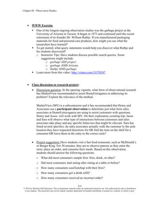 Chapter 08 - Observation Studies
8-4
© 2014 by McGraw-Hill Education. This is proprietary material solely for authorized instructor use. Not authorized for sale or distribution
in any manner. This document may not be copied, scanned, duplicated, forwarded, distributed, or posted on a website, in whole or part.
• WWW Exercise
▪ One of the longest ongoing observation studies was the garbage project at the
University of Arizona in Tucson. It began in 1973 and continued until the recent
retirement of its founder Dr. William Rathje. If you manufactured packaging
materials for food and personal care products, how might you use what the
researchers have learned?
▪ To get started, what query statements would help you discover what Rathje and
his students discovered?
o Instructor Tips: Have students discuss possible search queries. Some
suggestions might include:
o garbage ADJ project
o garbage AND Arizona
o Rathje AND garbage.
▪ Learn more from this video: http://vimeo.com/31570247
• Class discussion or research project:
• Discussion question: In the opening vignette, what form of observational research
has MarketView recommended to assist HomeExtraganza in addressing its
problem? Explain the relevance of the method.
MarketView (MV) is a subcontractor and it has recommended that Henry and
Associates use a participant observation to determine just what form sales
associates at HomeExtravaganza are using to assist customers with questions.
Henry and Assoc. will work with MV. On their exploratory scouting trip, Jason
and Sara will observe what type of interactions between customers and sales
associates take place and any specific behaviors that might be relevant. Sara has
listed several specifics: do sales associates actually walk the customer to the aisle
location they have requested directions for OR find the item on the shelf for a
consumer OR leave them at the entry to the correct aisle?
• Project suggestion: Have students visit a fast food restaurant, such as McDonald’s
or Burger King. For 30 minutes, they are to observe patrons as they enter the
store, place an order, and consume their meals. Based on this observation,
students should answer the following questions.
o What did most consumers sample first: fries, drink, or other?
o Did most consumers start eating after sitting at a table or before?
o How many consumers used ketchup with their fries?
o How many consumers got a drink refill?
o How many consumers received an incorrect order?
 