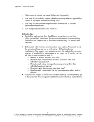 Chapter 08 - Observation Studies
8-5
© 2014 by McGraw-Hill Education. This is proprietary material solely for authorized instructor use. Not authorized for sale or distribution
in any manner. This document may not be copied, scanned, duplicated, forwarded, distributed, or posted on a website, in whole or part.
o Did consumers visit the rest room? Before ordering or after?
o How long did the ordering process take (from entering door and approaching
counter to paying for order and receiving food?
o How long did the consumption process take (from receipt of order to
departure from restaurant)?
o How many total consumers were observed?
Instructor Tips:
• Remind the students that there should be no interaction between them
(observer) and their participant. We suggest that students order something
themselves and choose a seat in the restaurant where they can observe and
take notes.
• Tell students what personal descriptors they must include. We usually avoid
the recording of race and age as both are very difficult to observe
conclusively. You may (or may not) wish to have the student observe gender,
presence of small children, eating alone or in a group, etc. If you do, you can
ask them to answer questions such as:
o Do men or women purchase more fries?
o Do adults with small children purchase fries more often than
individuals eating alone?
o Do individuals eating alone purchase more or fewer fries than
individuals eating in a group?
o Do women visit the rest room more than men?
o Do adults with children visit the rest room more than adults without
children?
• Have students prepare an observation checklist and tally sheet before they go
to the restaurant. Discuss operational definitions for what they are to observe.
 