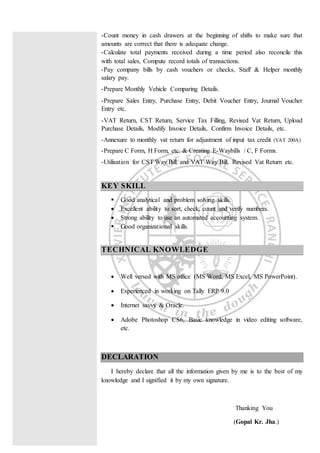 -Count money in cash drawers at the beginning of shifts to make sure that
amounts are correct that there is adequate change.
-Calculate total payments received during a time period also reconcile this
with total sales, Compute record totals of transactions.
-Pay company bills by cash vouchers or checks, Staff & Helper monthly
salary pay.
-Prepare Monthly Vehicle Comparing Details.
-Prepare Sales Entry, Purchase Entry, Debit Voucher Entry, Journal Voucher
Entry etc.
-VAT Return, CST Return, Service Tax Filling, Revised Vat Return, Upload
Purchase Details, Modify Invoice Details, Confirm Invoice Details, etc.
-Annexure to monthly vat return for adjustment of input tax credit (VAT 200A)
-Prepare C Form, H Form, etc. & Creating E-Waybills / C, F Forms.
-Utilisation for CST Way Bill and VAT Way Bill, Revised Vat Return etc.
KEY SKILL
 Good analytical and problem solving skills.
 Excellent ability to sort, check, count and verify numbers.
 Strong ability to use an automated accounting system.
 Good organizational skills.
TECHNICAL KNOWLEDGE
 Well versed with MS office (MS Word, MS Excel, MS PowerPoint).
 Experienced in working on Tally ERP 9.0
 Internet savvy & Oracle.
 Adobe Photoshop CS6, Basic knowledge in video editing software,
etc.
DECLARATION
I hereby declare that all the information given by me is to the best of my
knowledge and I signified it by my own signature.
Thanking You
(Gopal Kr. Jha.)
 