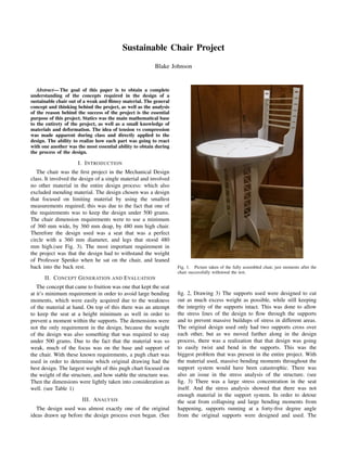 Sustainable Chair Project
Blake Johnson
Abstract— The goal of this paper is to obtain a complete
understanding of the concepts required in the design of a
sustainable chair out of a weak and ﬂimsy material. The general
concept and thinking behind the project, as well as the analysis
of the reason behind the success of the project is the essential
purpose of this project. Statics was the main mathematical base
to the entirety of the project, as well as a small knowledge of
materials and deformation. The idea of tension vs compression
was made apparent during class and directly applied to the
design. The ability to realize how each part was going to react
with one another was the most essential ability to obtain during
the process of the design.
I. INTRODUCTION
The chair was the ﬁrst project in the Mechanical Design
class. It involved the design of a single material and involved
no other material in the entire design process: which also
excluded mending material. The design chosen was a design
that focused on limiting material by using the smallest
measurements required; this was due to the fact that one of
the requirements was to keep the design under 500 grams.
The chair dimension requirements were to use a minimum
of 360 mm wide, by 360 mm deap, by 480 mm high chair.
Therefore the design used was a seat that was a perfect
circle with a 360 mm diameter, and legs that stood 480
mm high.(see Fig. 3). The most important requirement in
the project was that the design had to withstand the weight
of Professor Spenko when he sat on the chair, and leaned
back into the back rest.
II. CONCEPT GENERATION AND EVALUATION
The concept that came to fruition was one that kept the seat
at it’s minimum requirement in order to avoid large bending
moments, which were easily acquired due to the weakness
of the material at hand. On top of this there was an attempt
to keep the seat at a height minimum as well in order to
prevent a moment within the supports. The demensions were
not the only requirement in the design, because the weight
of the design was also something that was required to stay
under 500 grams. Due to the fact that the material was so
weak, much of the focus was on the base and support of
the chair. With these known requirements, a pugh chart was
used in order to determine which original drawing had the
best design. The largest weight of this pugh chart focused on
the weight of the structure, and how stable the structure was.
Then the dimensions were lightly taken into consideration as
well. (see Table 1)
III. ANALYSIS
The design used was almost exactly one of the original
ideas drawn up before the design process even began. (See
Fig. 1. Picture taken of the fully assembled chair, just moments after the
chair successfully withstood the test.
ﬁg. 2, Drawing 3) The supports used were designed to cut
out as much excess weight as possible, while still keeping
the integrity of the supports intact. This was done to allow
the stress lines of the design to ﬂow through the supports
and to prevent massive buildups of stress in different areas.
The original design used only had two supports cross over
each other, but as we moved further along in the design
process, there was a realization that that design was going
to easily twist and bend in the supports. This was the
biggest problem that was present in the entire project. With
the material used, massive bending moments throughout the
support system would have been catastrophic. There was
also an issue in the stress analysis of the structure. (see
ﬁg. 3) There was a large stress concentration in the seat
itself. And the stress analysis showed that there was not
enough material in the support system. In order to detour
the seat from collapsing and large bending moments from
happening, supports running at a forty-ﬁve degree angle
from the original supports were designed and used. The
 