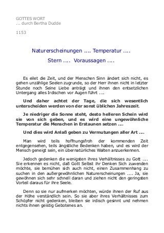 GOTTES WORT
... durch Bertha Dudde
1153
Naturerscheinungen .... Temperatur ....
Stern .... Voraussagen ....
Es eilet die Zeit, und der Menschen Sinn ändert sich nicht, es
gehen unzählige Seelen zugrunde, so der Herr ihnen nicht in letzter
Stunde noch Seine Liebe anträgt und ihnen den entsetzlichen
Untergang alles Irdischen vor Augen führt ....
Und daher achtet der Tage, die sich wesentlich
unterscheiden werden von der sonst üblichen Jahreszeit.
Je niedriger die Sonne steht, desto helleren Schein wird
sie von sich geben, und es wird eine ungewöhnliche
Temperatur die Menschen in Erstaunen setzen ....
Und dies wird Anlaß geben zu Vermutungen aller Art ....
Man wird teils hoffnungsfroh der kommenden Zeit
entgegensehen, teils ängstliche Bedenken haben, und es wird der
Mensch geneigt sein, ein übernatürliches Walten anzuerkennen.
Jedoch gedenken die wenigsten ihres Verhältnisses zu Gott ....
Sie erkennen es nicht, daß Gott Selbst ihr Denken Sich zuwenden
möchte, sie bemühen sich auch nicht, einen Zusammenhang zu
suchen in den außergewöhnlichen Naturerscheinungen .... Ja, sie
gewöhnen sich sehr schnell daran und ziehen nicht den geringsten
Vorteil daraus für ihre Seele.
Denn so sie nur aufmerken möchten, würde ihnen der Ruf aus
der Höhe verständlich sein. So sie aber ihres Verhältnisses zum
Schöpfer nicht gedenken, bleiben sie irdisch gesinnt und nehmen
nichts ihnen geistig Gebotenes an.
 