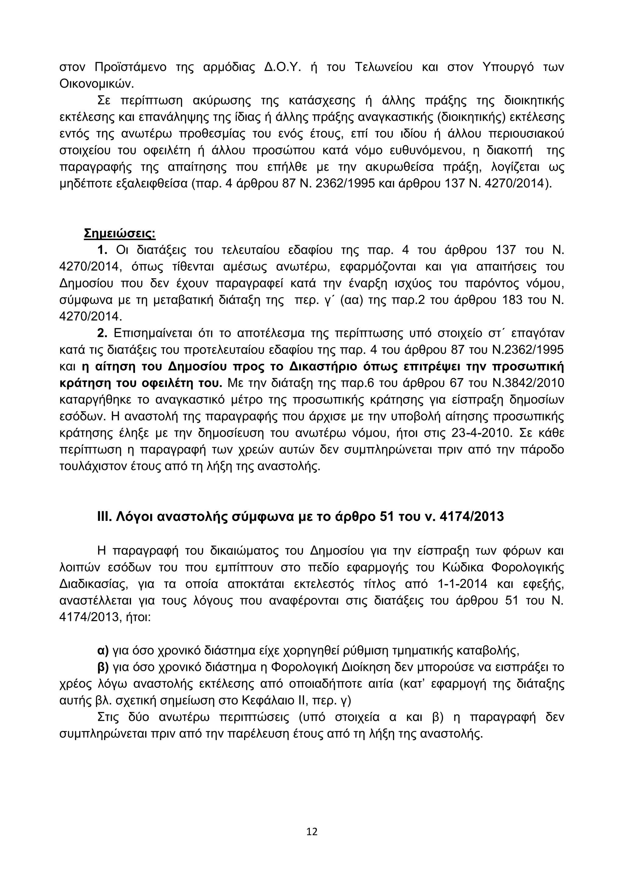 12
ζηνλ Πξντζηάκελν ηεο αξκφδηαο Γ.Ο.Τ. ή ηνπ Σεισλείνπ θαη ζηνλ Τπνπξγφ ησλ
Οηθνλνκηθψλ.
΢ε πεξίπησζε αθχξσζεο ηεο θαηάζρεζεο ή άιιεο πξάμεο ηεο δηνηθεηηθήο
εθηέιεζεο θαη επαλάιεςεο ηεο ίδηαο ή άιιεο πξάμεο αλαγθαζηηθήο (δηνηθεηηθήο) εθηέιεζεο
εληφο ηεο αλσηέξσ πξνζεζκίαο ηνπ ελφο έηνπο, επί ηνπ ηδίνπ ή άιινπ πεξηνπζηαθνχ
ζηνηρείνπ ηνπ νθεηιέηε ή άιινπ πξνζψπνπ θαηά λφκν επζπλφκελνπ, ε δηαθνπή ηεο
παξαγξαθήο ηεο απαίηεζεο πνπ επήιζε κε ηελ αθπξσζείζα πξάμε, ινγίδεηαη σο
κεδέπνηε εμαιεηθζείζα (παξ. 4 άξζξνπ 87 Ν. 2362/1995 θαη άξζξνπ 137 Ν. 4270/2014).
΢εκεηώζεηο:
1. Οη δηαηάμεηο ηνπ ηειεπηαίνπ εδαθίνπ ηεο παξ. 4 ηνπ άξζξνπ 137 ηνπ Ν.
4270/2014, φπσο ηίζεληαη ακέζσο αλσηέξσ, εθαξκφδνληαη θαη γηα απαηηήζεηο ηνπ
Γεκνζίνπ πνπ δελ έρνπλ παξαγξαθεί θαηά ηελ έλαξμε ηζρχνο ηνπ παξφληνο λφκνπ,
ζχκθσλα κε ηε κεηαβαηηθή δηάηαμε ηεο πεξ. γ΄ (αα) ηεο παξ.2 ηνπ άξζξνπ 183 ηνπ Ν.
4270/2014.
2. Δπηζεκαίλεηαη φηη ην απνηέιεζκα ηεο πεξίπησζεο ππφ ζηνηρείν ζη΄ επαγφηαλ
θαηά ηηο δηαηάμεηο ηνπ πξνηειεπηαίνπ εδαθίνπ ηεο παξ. 4 ηνπ άξζξνπ 87 ηνπ Ν.2362/1995
θαη ε αίηεζε ηνπ Γεκνζίνπ πξνο ην Γηθαζηήξην όπσο επηηξέςεη ηελ πξνζσπηθή
θξάηεζε ηνπ νθεηιέηε ηνπ. Με ηελ δηάηαμε ηεο παξ.6 ηνπ άξζξνπ 67 ηνπ Ν.3842/2010
θαηαξγήζεθε ην αλαγθαζηηθφ κέηξν ηεο πξνζσπηθήο θξάηεζεο γηα είζπξαμε δεκνζίσλ
εζφδσλ. Η αλαζηνιή ηεο παξαγξαθήο πνπ άξρηζε κε ηελ ππνβνιή αίηεζεο πξνζσπηθήο
θξάηεζεο έιεμε κε ηελ δεκνζίεπζε ηνπ αλσηέξσ λφκνπ, ήηνη ζηηο 23-4-2010. ΢ε θάζε
πεξίπησζε ε παξαγξαθή ησλ ρξεψλ απηψλ δελ ζπκπιεξψλεηαη πξηλ απφ ηελ πάξνδν
ηνπιάρηζηνλ έηνπο απφ ηε ιήμε ηεο αλαζηνιήο.
ΙΙΙ. Λόγνη αλαζηνιήο ζύκθσλα κε ην άξζξν 51 ηνπ λ. 4174/2013
Η παξαγξαθή ηνπ δηθαηψκαηνο ηνπ Γεκνζίνπ γηα ηελ είζπξαμε ησλ θφξσλ θαη
ινηπψλ εζφδσλ ηνπ πνπ εκπίπηνπλ ζην πεδίν εθαξκνγήο ηνπ Κψδηθα Φνξνινγηθήο
Γηαδηθαζίαο, γηα ηα νπνία απνθηάηαη εθηειεζηφο ηίηινο απφ 1-1-2014 θαη εθεμήο,
αλαζηέιιεηαη γηα ηνπο ιφγνπο πνπ αλαθέξνληαη ζηηο δηαηάμεηο ηνπ άξζξνπ 51 ηνπ Ν.
4174/2013, ήηνη:
α) γηα φζν ρξνληθφ δηάζηεκα είρε ρνξεγεζεί ξχζκηζε ηκεκαηηθήο θαηαβνιήο,
β) γηα φζν ρξνληθφ δηάζηεκα ε Φνξνινγηθή Γηνίθεζε δελ κπνξνχζε λα εηζπξάμεη ην
ρξένο ιφγσ αλαζηνιήο εθηέιεζεο απφ νπνηαδήπνηε αηηία (θαη’ εθαξκνγή ηεο δηάηαμεο
απηήο βι. ζρεηηθή ζεκείσζε ζην Κεθάιαην II, πεξ. γ)
΢ηηο δχν αλσηέξσ πεξηπηψζεηο (ππφ ζηνηρεία α θαη β) ε παξαγξαθή δελ
ζπκπιεξψλεηαη πξηλ απφ ηελ παξέιεπζε έηνπο απφ ηε ιήμε ηεο αλαζηνιήο.
ΑΔΑ: ΩΥ4ΟΗ-2ΕΟ
 