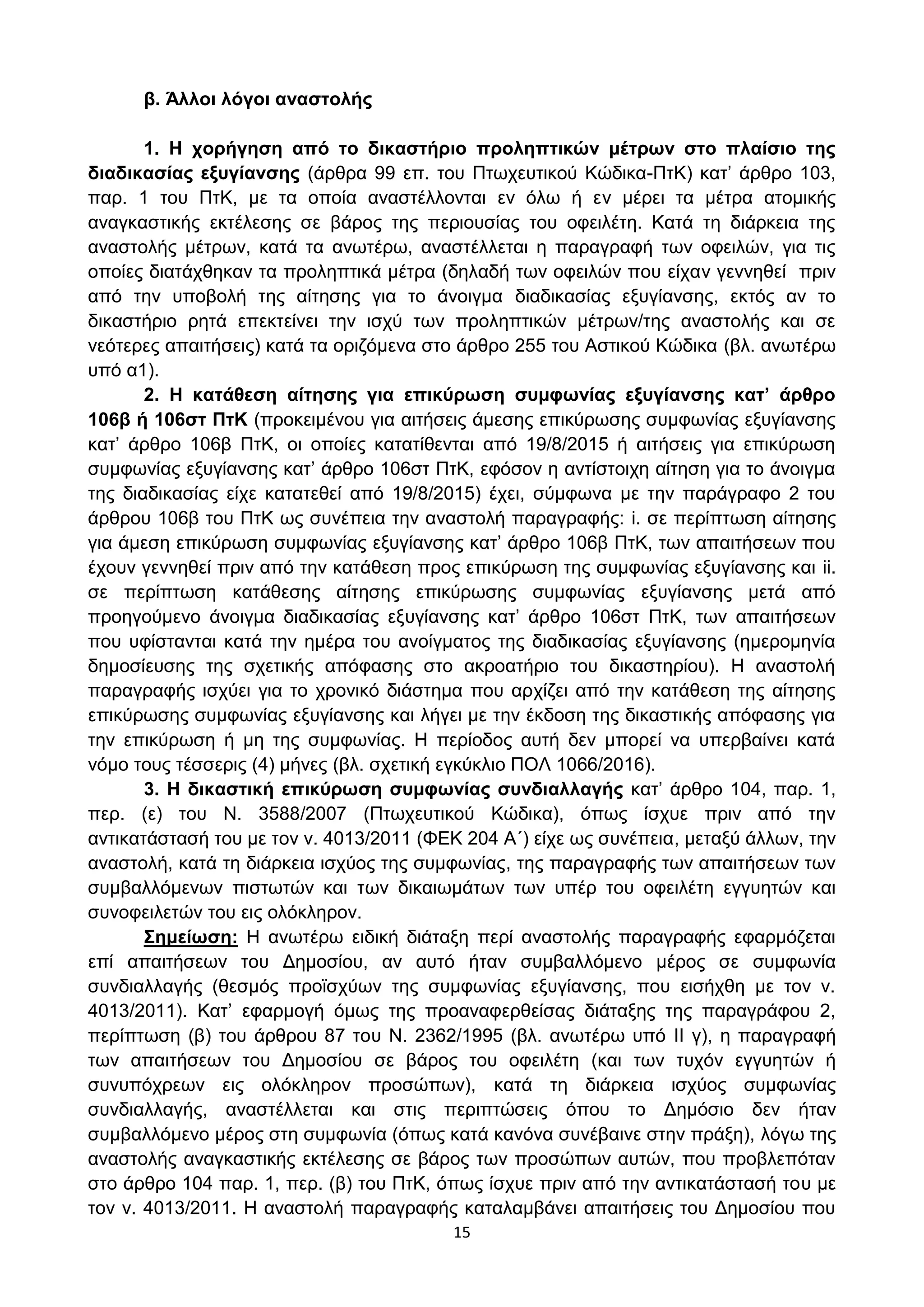 15
β. Άιινη ιόγνη αλαζηνιήο
1. Η ρνξήγεζε από ην δηθαζηήξην πξνιεπηηθώλ κέηξσλ ζην πιαίζην ηεο
δηαδηθαζίαο εμπγίαλζεο (άξζξα 99 επ. ηνπ Πησρεπηηθνχ Κψδηθα-ΠηΚ) θαη’ άξζξν 103,
παξ. 1 ηνπ ΠηΚ, κε ηα νπνία αλαζηέιινληαη ελ φισ ή ελ κέξεη ηα κέηξα αηνκηθήο
αλαγθαζηηθήο εθηέιεζεο ζε βάξνο ηεο πεξηνπζίαο ηνπ νθεηιέηε. Καηά ηε δηάξθεηα ηεο
αλαζηνιήο κέηξσλ, θαηά ηα αλσηέξσ, αλαζηέιιεηαη ε παξαγξαθή ησλ νθεηιψλ, γηα ηηο
νπνίεο δηαηάρζεθαλ ηα πξνιεπηηθά κέηξα (δειαδή ησλ νθεηιψλ πνπ είραλ γελλεζεί πξηλ
απφ ηελ ππνβνιή ηεο αίηεζεο γηα ην άλνηγκα δηαδηθαζίαο εμπγίαλζεο, εθηφο αλ ην
δηθαζηήξην ξεηά επεθηείλεη ηελ ηζρχ ησλ πξνιεπηηθψλ κέηξσλ/ηεο αλαζηνιήο θαη ζε
λεφηεξεο απαηηήζεηο) θαηά ηα νξηδφκελα ζην άξζξν 255 ηνπ Αζηηθνχ Κψδηθα (βι. αλσηέξσ
ππφ α1).
2. Η θαηάζεζε αίηεζεο γηα επηθύξσζε ζπκθσλίαο εμπγίαλζεο θαη’ άξζξν
106β ή 106ζη ΠηΚ (πξνθεηκέλνπ γηα αηηήζεηο άκεζεο επηθχξσζεο ζπκθσλίαο εμπγίαλζεο
θαη’ άξζξν 106β ΠηΚ, νη νπνίεο θαηαηίζεληαη απφ 19/8/2015 ή αηηήζεηο γηα επηθχξσζε
ζπκθσλίαο εμπγίαλζεο θαη’ άξζξν 106ζη ΠηΚ, εθφζνλ ε αληίζηνηρε αίηεζε γηα ην άλνηγκα
ηεο δηαδηθαζίαο είρε θαηαηεζεί απφ 19/8/2015) έρεη, ζχκθσλα κε ηελ παξάγξαθν 2 ηνπ
άξζξνπ 106β ηνπ ΠηΚ σο ζπλέπεηα ηελ αλαζηνιή παξαγξαθήο: i. ζε πεξίπησζε αίηεζεο
γηα άκεζε επηθχξσζε ζπκθσλίαο εμπγίαλζεο θαη’ άξζξν 106β ΠηΚ, ησλ απαηηήζεσλ πνπ
έρνπλ γελλεζεί πξηλ απφ ηελ θαηάζεζε πξνο επηθχξσζε ηεο ζπκθσλίαο εμπγίαλζεο θαη ii.
ζε πεξίπησζε θαηάζεζεο αίηεζεο επηθχξσζεο ζπκθσλίαο εμπγίαλζεο κεηά απφ
πξνεγνχκελν άλνηγκα δηαδηθαζίαο εμπγίαλζεο θαη’ άξζξν 106ζη ΠηΚ, ησλ απαηηήζεσλ
πνπ πθίζηαληαη θαηά ηελ εκέξα ηνπ αλνίγκαηνο ηεο δηαδηθαζίαο εμπγίαλζεο (εκεξνκελία
δεκνζίεπζεο ηεο ζρεηηθήο απφθαζεο ζην αθξναηήξην ηνπ δηθαζηεξίνπ). Η αλαζηνιή
παξαγξαθήο ηζρχεη γηα ην ρξνληθφ δηάζηεκα πνπ αξρίδεη απφ ηελ θαηάζεζε ηεο αίηεζεο
επηθχξσζεο ζπκθσλίαο εμπγίαλζεο θαη ιήγεη κε ηελ έθδνζε ηεο δηθαζηηθήο απφθαζεο γηα
ηελ επηθχξσζε ή κε ηεο ζπκθσλίαο. Η πεξίνδνο απηή δελ κπνξεί λα ππεξβαίλεη θαηά
λφκν ηνπο ηέζζεξηο (4) κήλεο (βι. ζρεηηθή εγθχθιην ΠΟΛ 1066/2016).
3. Η δηθαζηηθή επηθύξσζε ζπκθσλίαο ζπλδηαιιαγήο θαη’ άξζξν 104, παξ. 1,
πεξ. (ε) ηνπ Ν. 3588/2007 (Πησρεπηηθνχ Κψδηθα), φπσο ίζρπε πξηλ απφ ηελ
αληηθαηάζηαζή ηνπ κε ηνλ λ. 4013/2011 (ΦΔΚ 204 Α΄) είρε σο ζπλέπεηα, κεηαμχ άιισλ, ηελ
αλαζηνιή, θαηά ηε δηάξθεηα ηζρχνο ηεο ζπκθσλίαο, ηεο παξαγξαθήο ησλ απαηηήζεσλ ησλ
ζπκβαιιφκελσλ πηζησηψλ θαη ησλ δηθαησκάησλ ησλ ππέξ ηνπ νθεηιέηε εγγπεηψλ θαη
ζπλνθεηιεηψλ ηνπ εηο νιφθιεξνλ.
΢εκείσζε: Η αλσηέξσ εηδηθή δηάηαμε πεξί αλαζηνιήο παξαγξαθήο εθαξκφδεηαη
επί απαηηήζεσλ ηνπ Γεκνζίνπ, αλ απηφ ήηαλ ζπκβαιιφκελν κέξνο ζε ζπκθσλία
ζπλδηαιιαγήο (ζεζκφο πξντζρχσλ ηεο ζπκθσλίαο εμπγίαλζεο, πνπ εηζήρζε κε ηνλ λ.
4013/2011). Καη’ εθαξκνγή φκσο ηεο πξναλαθεξζείζαο δηάηαμεο ηεο παξαγξάθνπ 2,
πεξίπησζε (β) ηνπ άξζξνπ 87 ηνπ Ν. 2362/1995 (βι. αλσηέξσ ππφ II γ), ε παξαγξαθή
ησλ απαηηήζεσλ ηνπ Γεκνζίνπ ζε βάξνο ηνπ νθεηιέηε (θαη ησλ ηπρφλ εγγπεηψλ ή
ζπλππφρξεσλ εηο νιφθιεξνλ πξνζψπσλ), θαηά ηε δηάξθεηα ηζρχνο ζπκθσλίαο
ζπλδηαιιαγήο, αλαζηέιιεηαη θαη ζηηο πεξηπηψζεηο φπνπ ην Γεκφζην δελ ήηαλ
ζπκβαιιφκελν κέξνο ζηε ζπκθσλία (φπσο θαηά θαλφλα ζπλέβαηλε ζηελ πξάμε), ιφγσ ηεο
αλαζηνιήο αλαγθαζηηθήο εθηέιεζεο ζε βάξνο ησλ πξνζψπσλ απηψλ, πνπ πξνβιεπφηαλ
ζην άξζξν 104 παξ. 1, πεξ. (β) ηνπ ΠηΚ, φπσο ίζρπε πξηλ απφ ηελ αληηθαηάζηαζή ηνπ κε
ηνλ λ. 4013/2011. Η αλαζηνιή παξαγξαθήο θαηαιακβάλεη απαηηήζεηο ηνπ Γεκνζίνπ πνπ
ΑΔΑ: ΩΥ4ΟΗ-2ΕΟ
 