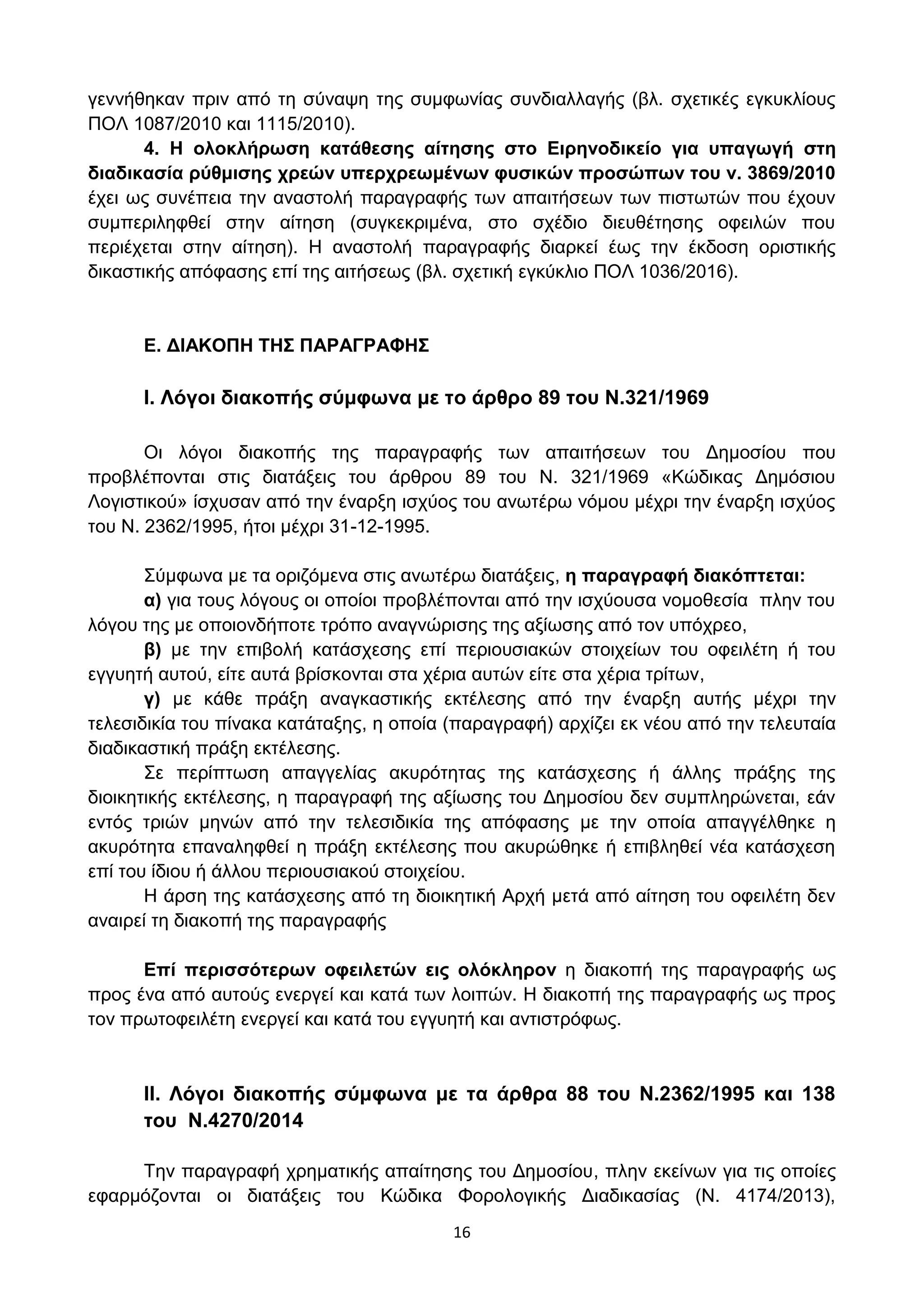 16
γελλήζεθαλ πξηλ απφ ηε ζχλαςε ηεο ζπκθσλίαο ζπλδηαιιαγήο (βι. ζρεηηθέο εγθπθιίνπο
ΠΟΛ 1087/2010 θαη 1115/2010).
4. Η νινθιήξσζε θαηάζεζεο αίηεζεο ζην Δηξελνδηθείν γηα ππαγσγή ζηε
δηαδηθαζία ξύζκηζεο ρξεώλ ππεξρξεσκέλσλ θπζηθώλ πξνζώπσλ ηνπ λ. 3869/2010
έρεη σο ζπλέπεηα ηελ αλαζηνιή παξαγξαθήο ησλ απαηηήζεσλ ησλ πηζησηψλ πνπ έρνπλ
ζπκπεξηιεθζεί ζηελ αίηεζε (ζπγθεθξηκέλα, ζην ζρέδην δηεπζέηεζεο νθεηιψλ πνπ
πεξηέρεηαη ζηελ αίηεζε). Η αλαζηνιή παξαγξαθήο δηαξθεί έσο ηελ έθδνζε νξηζηηθήο
δηθαζηηθήο απφθαζεο επί ηεο αηηήζεσο (βι. ζρεηηθή εγθχθιην ΠΟΛ 1036/2016).
E. ΓΙΑΚΟΠΗ ΣΗ΢ ΠΑΡΑΓΡΑΦΗ΢
I. Λόγνη δηαθνπήο ζύκθσλα κε ην άξζξν 89 ηνπ Ν.321/1969
Οη ιφγνη δηαθνπήο ηεο παξαγξαθήο ησλ απαηηήζεσλ ηνπ Γεκνζίνπ πνπ
πξνβιέπνληαη ζηηο δηαηάμεηο ηνπ άξζξνπ 89 ηνπ Ν. 321/1969 «Κψδηθαο Γεκφζηνπ
Λνγηζηηθνχ» ίζρπζαλ απφ ηελ έλαξμε ηζρχνο ηνπ αλσηέξσ λφκνπ κέρξη ηελ έλαξμε ηζρχνο
ηνπ Ν. 2362/1995, ήηνη κέρξη 31-12-1995.
΢χκθσλα κε ηα νξηδφκελα ζηηο αλσηέξσ δηαηάμεηο, ε παξαγξαθή δηαθόπηεηαη:
α) γηα ηνπο ιφγνπο νη νπνίνη πξνβιέπνληαη απφ ηελ ηζρχνπζα λνκνζεζία πιελ ηνπ
ιφγνπ ηεο κε νπνηνλδήπνηε ηξφπν αλαγλψξηζεο ηεο αμίσζεο απφ ηνλ ππφρξεν,
β) κε ηελ επηβνιή θαηάζρεζεο επί πεξηνπζηαθψλ ζηνηρείσλ ηνπ νθεηιέηε ή ηνπ
εγγπεηή απηνχ, είηε απηά βξίζθνληαη ζηα ρέξηα απηψλ είηε ζηα ρέξηα ηξίησλ,
γ) κε θάζε πξάμε αλαγθαζηηθήο εθηέιεζεο απφ ηελ έλαξμε απηήο κέρξη ηελ
ηειεζηδηθία ηνπ πίλαθα θαηάηαμεο, ε νπνία (παξαγξαθή) αξρίδεη εθ λένπ απφ ηελ ηειεπηαία
δηαδηθαζηηθή πξάμε εθηέιεζεο.
΢ε πεξίπησζε απαγγειίαο αθπξφηεηαο ηεο θαηάζρεζεο ή άιιεο πξάμεο ηεο
δηνηθεηηθήο εθηέιεζεο, ε παξαγξαθή ηεο αμίσζεο ηνπ Γεκνζίνπ δελ ζπκπιεξψλεηαη, εάλ
εληφο ηξηψλ κελψλ απφ ηελ ηειεζηδηθία ηεο απφθαζεο κε ηελ νπνία απαγγέιζεθε ε
αθπξφηεηα επαλαιεθζεί ε πξάμε εθηέιεζεο πνπ αθπξψζεθε ή επηβιεζεί λέα θαηάζρεζε
επί ηνπ ίδηνπ ή άιινπ πεξηνπζηαθνχ ζηνηρείνπ.
Η άξζε ηεο θαηάζρεζεο απφ ηε δηνηθεηηθή Αξρή κεηά απφ αίηεζε ηνπ νθεηιέηε δελ
αλαηξεί ηε δηαθνπή ηεο παξαγξαθήο
Δπί πεξηζζόηεξσλ νθεηιεηώλ εηο νιόθιεξνλ ε δηαθνπή ηεο παξαγξαθήο σο
πξνο έλα απφ απηνχο ελεξγεί θαη θαηά ησλ ινηπψλ. Η δηαθνπή ηεο παξαγξαθήο σο πξνο
ηνλ πξσηνθεηιέηε ελεξγεί θαη θαηά ηνπ εγγπεηή θαη αληηζηξφθσο.
II. Λόγνη δηαθνπήο ζύκθσλα κε ηα άξζξα 88 ηνπ Ν.2362/1995 θαη 138
ηνπ Ν.4270/2014
Σελ παξαγξαθή ρξεκαηηθήο απαίηεζεο ηνπ Γεκνζίνπ, πιελ εθείλσλ γηα ηηο νπνίεο
εθαξκφδνληαη νη δηαηάμεηο ηνπ Κψδηθα Φνξνινγηθήο Γηαδηθαζίαο (Ν. 4174/2013),
ΑΔΑ: ΩΥ4ΟΗ-2ΕΟ
 